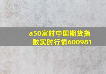 a50富时中国期货指数实时行情600981