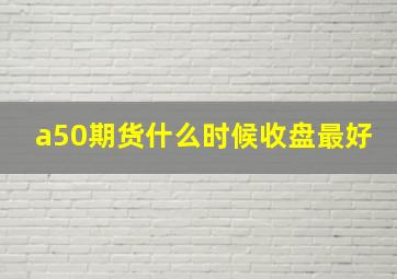 a50期货什么时候收盘最好