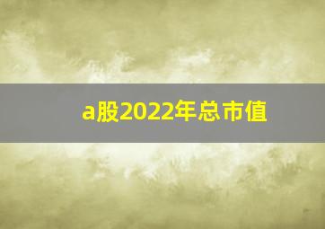 a股2022年总市值