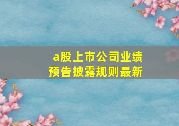 a股上市公司业绩预告披露规则最新