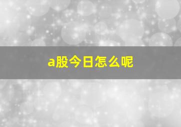 a股今日怎么呢