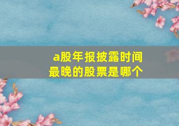 a股年报披露时间最晚的股票是哪个