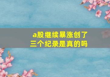 a股继续暴涨创了三个纪录是真的吗