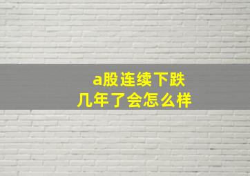 a股连续下跌几年了会怎么样