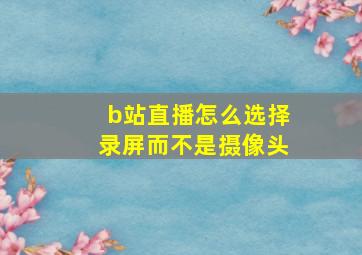 b站直播怎么选择录屏而不是摄像头