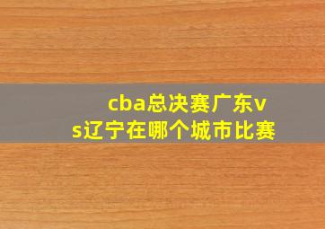 cba总决赛广东vs辽宁在哪个城市比赛