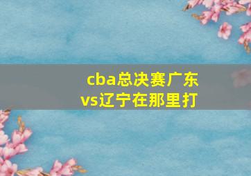 cba总决赛广东vs辽宁在那里打