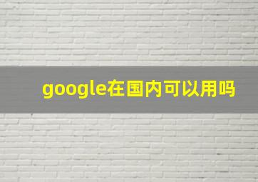 google在国内可以用吗