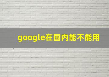 google在国内能不能用