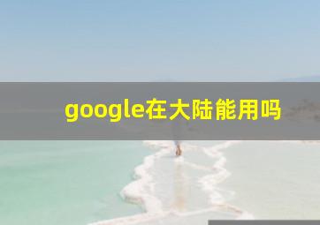 google在大陆能用吗