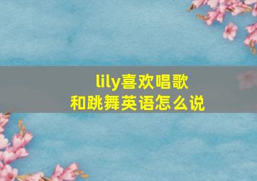 lily喜欢唱歌和跳舞英语怎么说