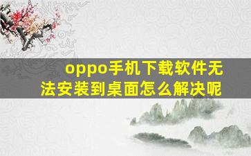 oppo手机下载软件无法安装到桌面怎么解决呢