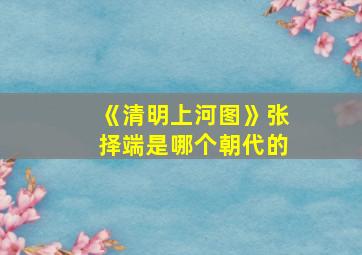 《清明上河图》张择端是哪个朝代的