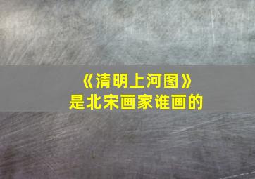 《清明上河图》是北宋画家谁画的