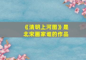 《清明上河图》是北宋画家谁的作品