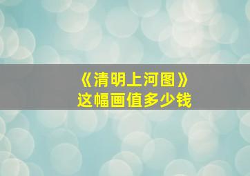 《清明上河图》这幅画值多少钱