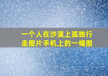 一个人在沙漠上孤独行走图片手机上的一幅图