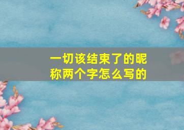 一切该结束了的昵称两个字怎么写的