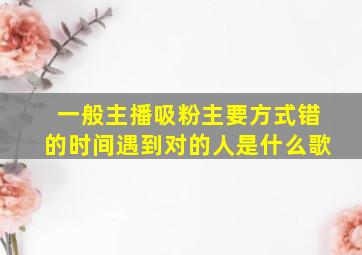 一般主播吸粉主要方式错的时间遇到对的人是什么歌