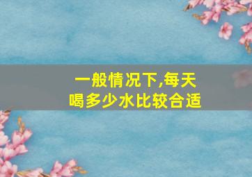 一般情况下,每天喝多少水比较合适