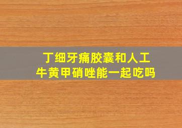 丁细牙痛胶囊和人工牛黄甲硝唑能一起吃吗