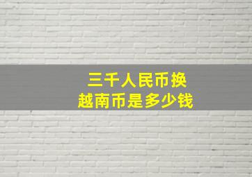 三千人民币换越南币是多少钱