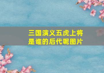 三国演义五虎上将是谁的后代呢图片