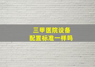 三甲医院设备配置标准一样吗