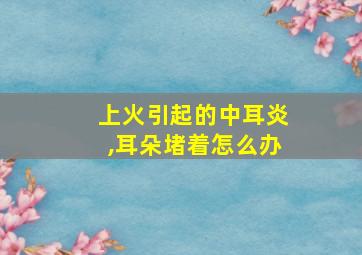 上火引起的中耳炎,耳朵堵着怎么办