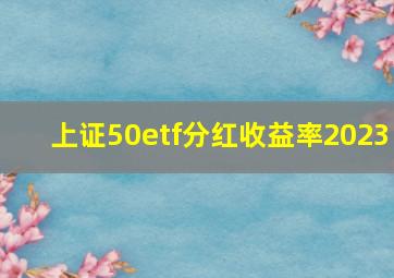 上证50etf分红收益率2023