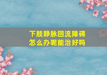 下肢静脉回流障碍怎么办呢能治好吗