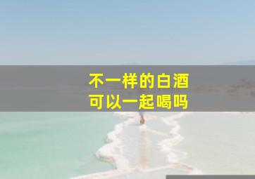 不一样的白酒可以一起喝吗