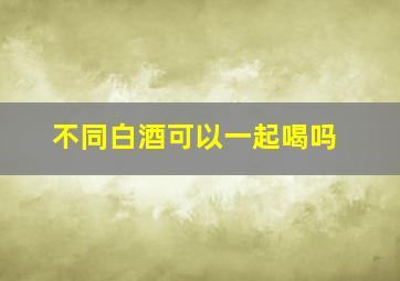 不同白酒可以一起喝吗