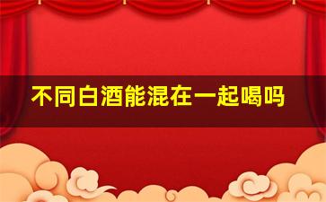 不同白酒能混在一起喝吗