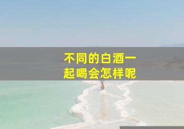 不同的白酒一起喝会怎样呢