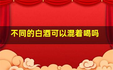 不同的白酒可以混着喝吗