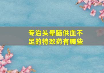 专治头晕脑供血不足的特效药有哪些