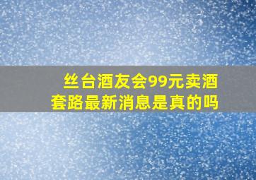 丝台酒友会99元卖酒套路最新消息是真的吗