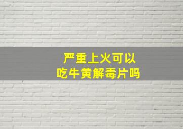 严重上火可以吃牛黄解毒片吗