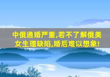 中俄通婚严重,若不了解俄美女生理缺陷,婚后难以想象!