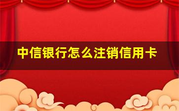 中信银行怎么注销信用卡