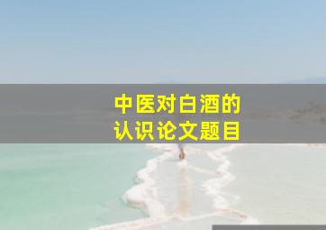 中医对白酒的认识论文题目