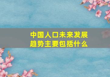 中国人口未来发展趋势主要包括什么