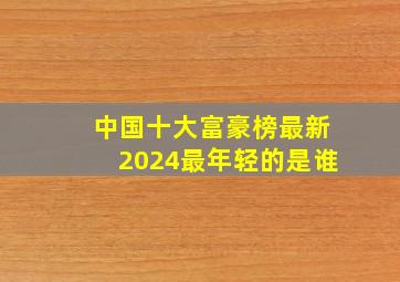 中国十大富豪榜最新2024最年轻的是谁