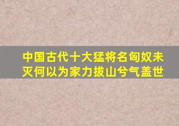 中国古代十大猛将名匈奴未灭何以为家力拔山兮气盖世