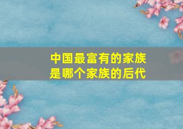 中国最富有的家族是哪个家族的后代