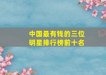 中国最有钱的三位明星排行榜前十名