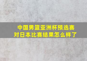 中国男篮亚洲杯预选赛对日本比赛结果怎么样了