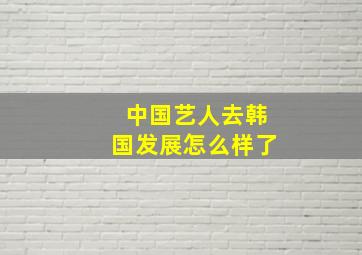 中国艺人去韩国发展怎么样了