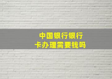 中国银行银行卡办理需要钱吗